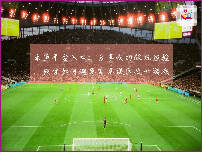 乐鱼平台入口：分享我的踩坑经验，教你如何避免常见误区提升游戏体验