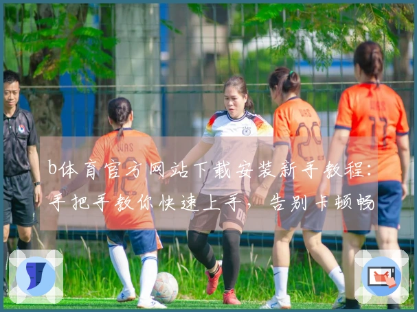 b体育官方网站下载安装新手教程：手把手教你快速上手，告别卡顿畅玩游戏