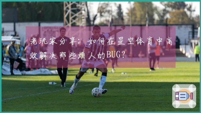 老玩家分享：如何在星空体育中高效解决那些烦人的BUG？