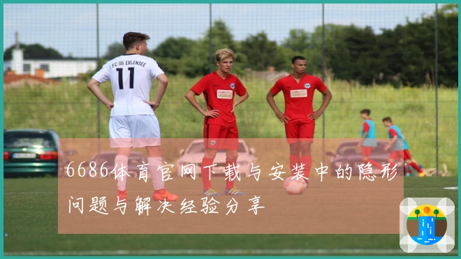 6686体育官网下载与安装中的隐形问题与解决经验分享